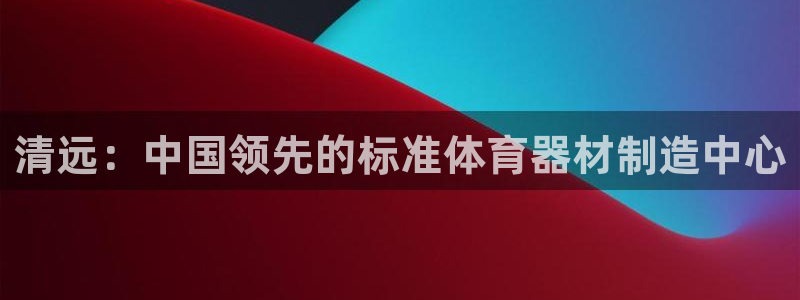 富联平台靠 5o69I7：清远：中国领先的标准体育器